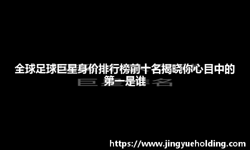 全球足球巨星身价排行榜前十名揭晓你心目中的第一是谁